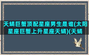 天蝎巨蟹顶配星座男生是谁(太阳星座巨蟹上升星座天蝎)(天蝎 巨蟹座)